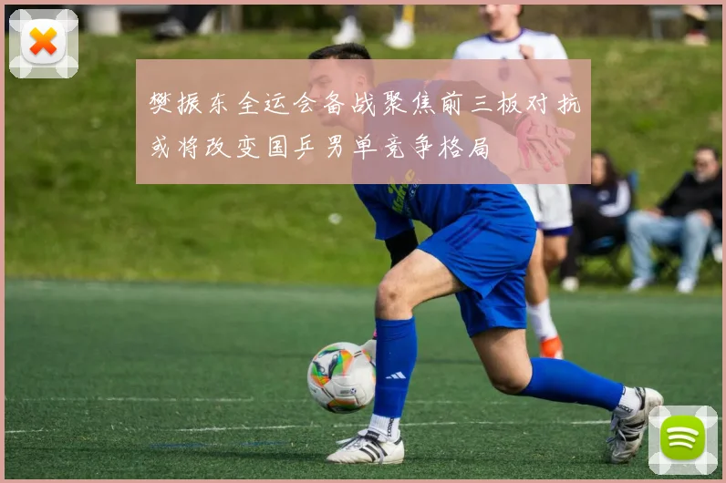 樊振东全运会备战聚焦前三板对抗或将改变国乒男单竞争格局