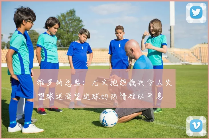 维罗纳总监：尤文抱怨裁判令人失望球迷渴望进球的热情难以平息