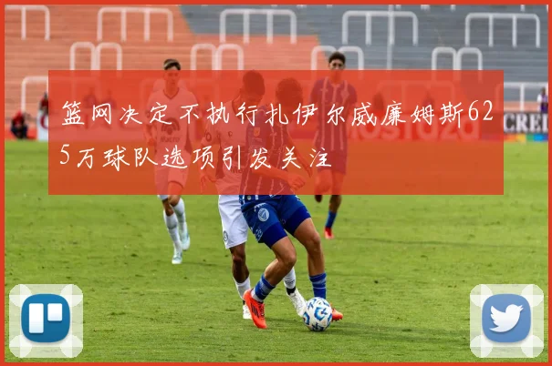篮网决定不执行扎伊尔威廉姆斯625万球队选项引发关注