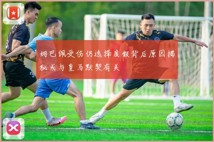 姆巴佩受伤仍选择度假背后原因揭秘或与皇马默契有关