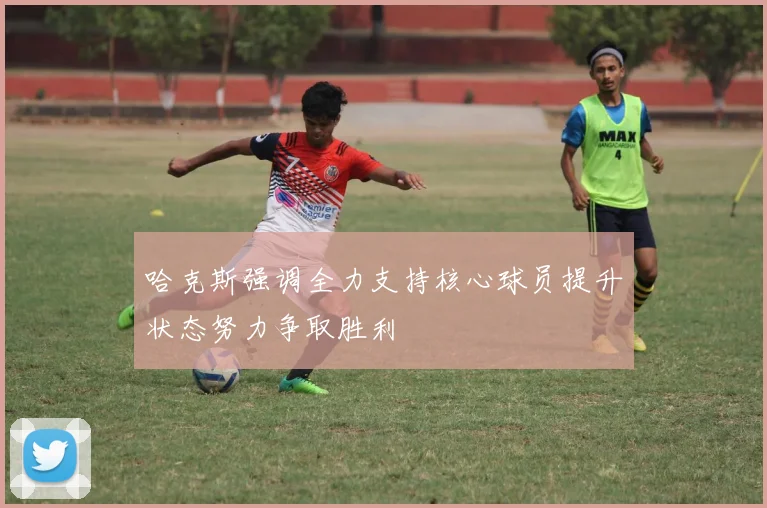 哈克斯强调全力支持核心球员提升状态努力争取胜利