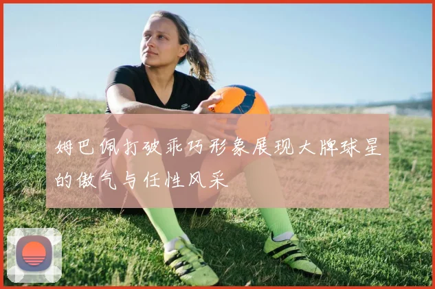 姆巴佩打破乖巧形象展现大牌球星的傲气与任性风采