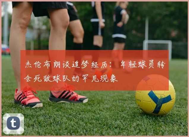 杰伦布朗谈追梦经历：年轻球员转会死敌球队的罕见现象