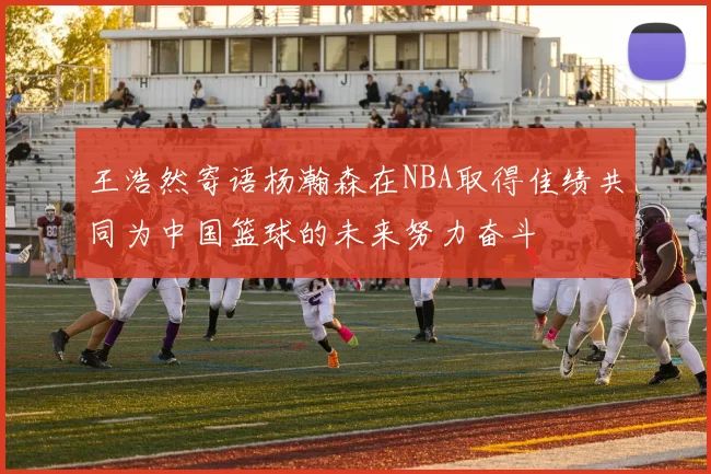 王浩然寄语杨瀚森在NBA取得佳绩共同为中国篮球的未来努力奋斗