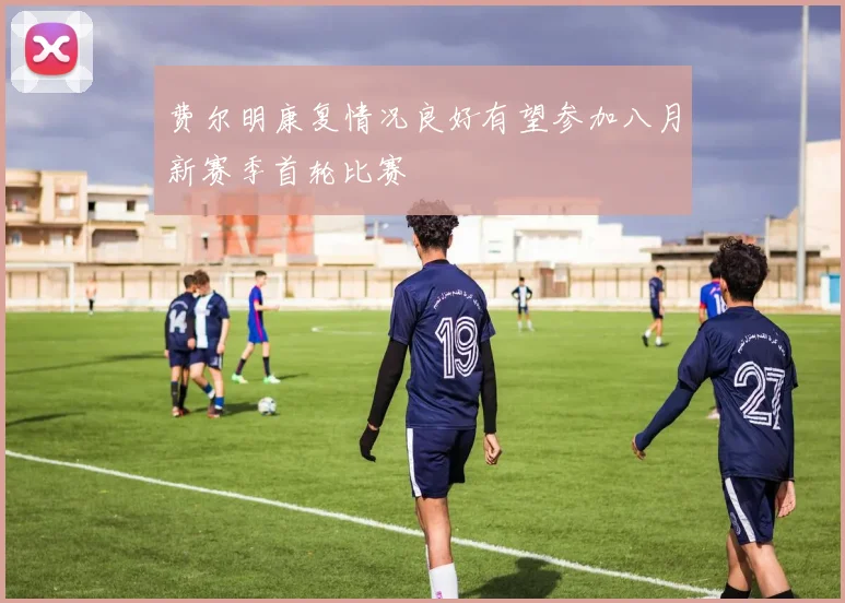 费尔明康复情况良好有望参加八月新赛季首轮比赛