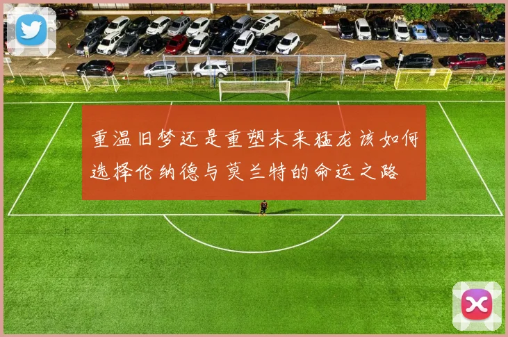 重温旧梦还是重塑未来猛龙该如何选择伦纳德与莫兰特的命运之路