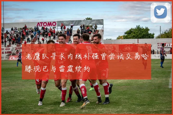 老鹰队寻求内线补强曾尝试交易哈滕现已与雷霆续约