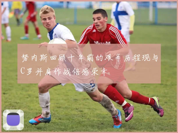 努内斯回顾十年前的艰辛历程现与C罗并肩作战倍感荣幸