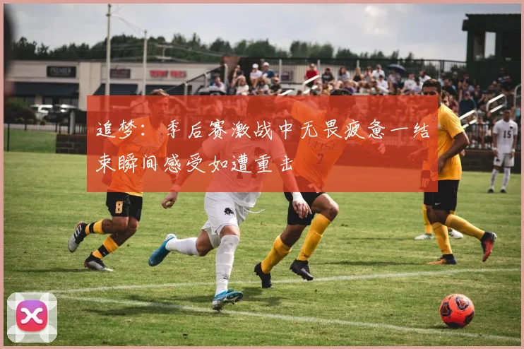 追梦：季后赛激战中无畏疲惫一结束瞬间感受如遭重击