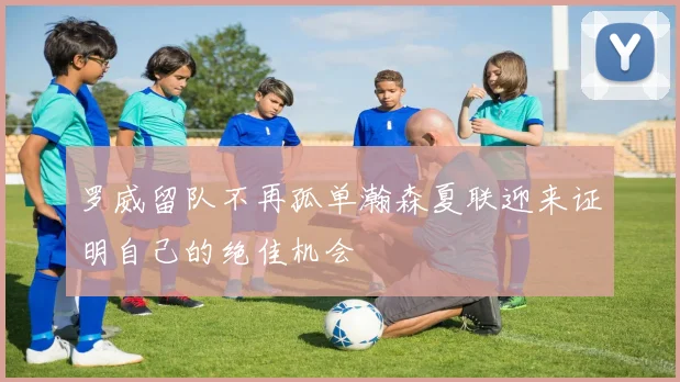 罗威留队不再孤单瀚森夏联迎来证明自己的绝佳机会