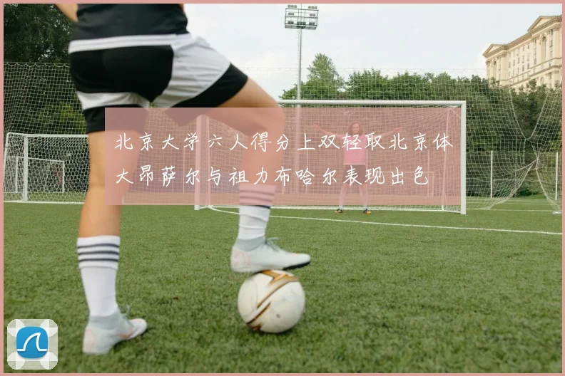 北京大学六人得分上双轻取北京体大昂萨尔与祖力布哈尔表现出色