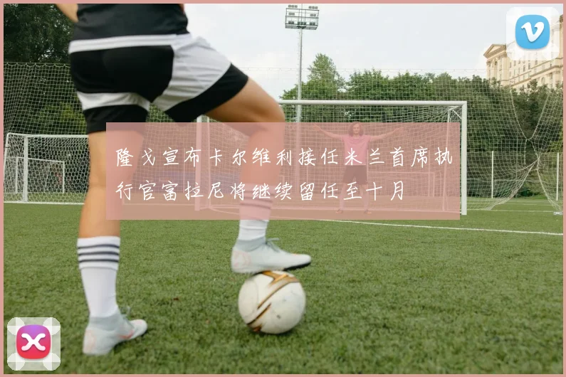 隆戈宣布卡尔维利接任米兰首席执行官富拉尼将继续留任至十月