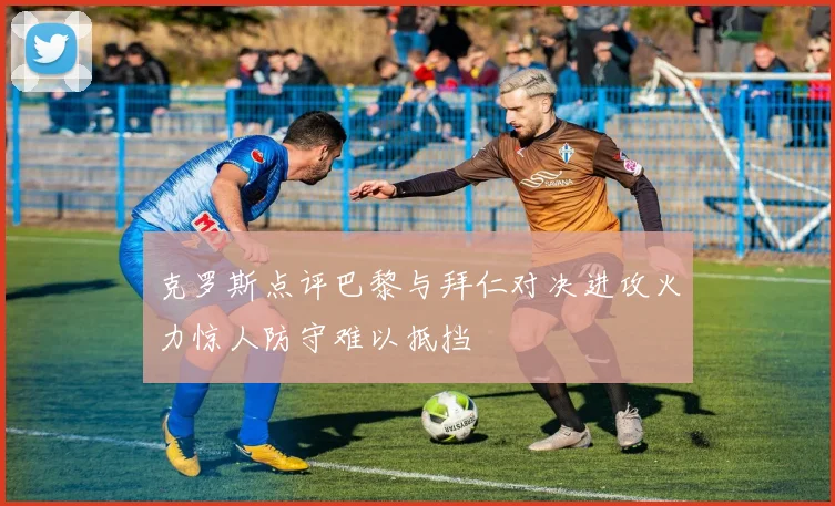 克罗斯点评巴黎与拜仁对决进攻火力惊人防守难以抵挡
