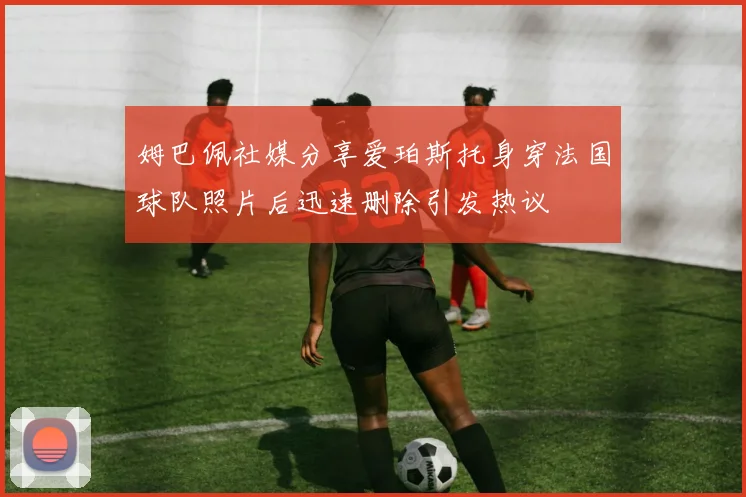 姆巴佩社媒分享爱珀斯托身穿法国球队照片后迅速删除引发热议