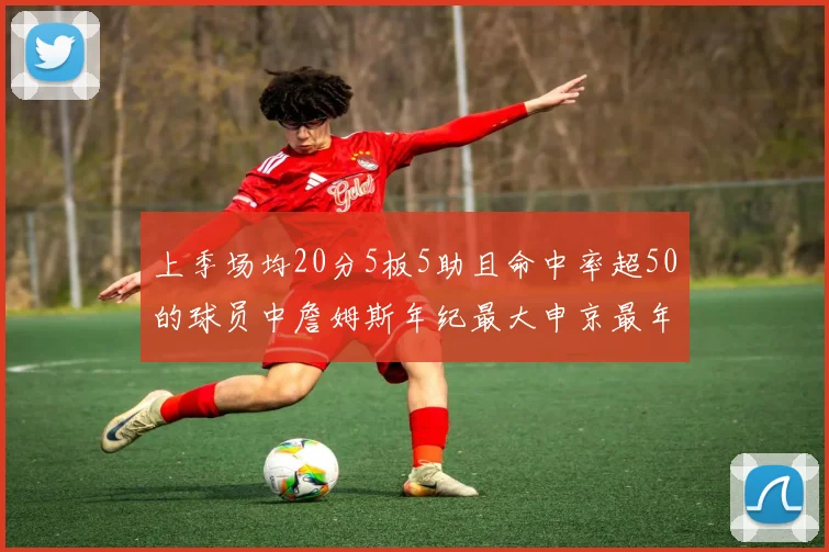上季场均20分5板5助且命中率超50的球员中詹姆斯年纪最大申京最年轻