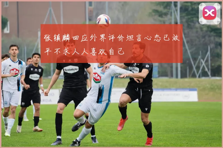 张镇麟回应外界评价坦言心态已放平不求人人喜欢自己