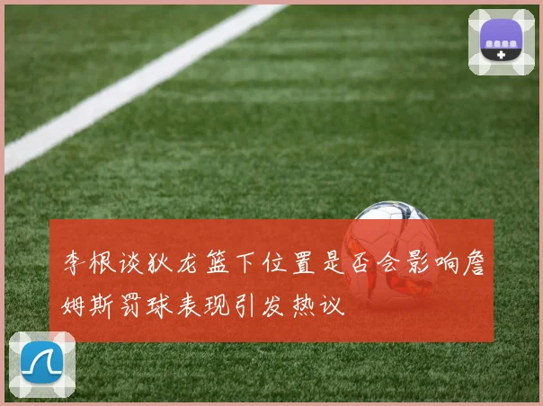 李根谈狄龙篮下位置是否会影响詹姆斯罚球表现引发热议