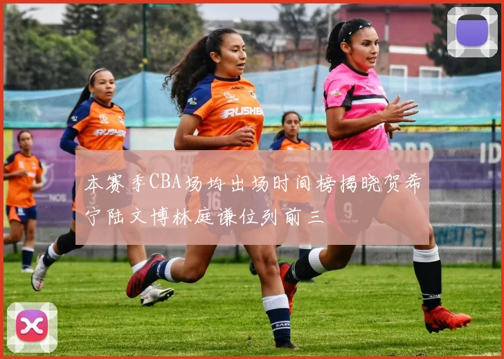 本赛季CBA场均出场时间榜揭晓贺希宁陆文博林庭谦位列前三