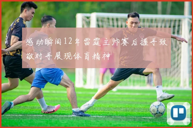 感动瞬间12年雷霆主帅赛后握手致敬对手展现体育精神