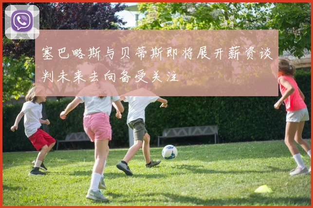 塞巴略斯与贝蒂斯即将展开薪资谈判未来去向备受关注