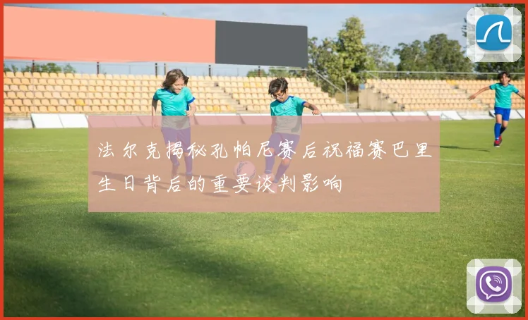 法尔克揭秘孔帕尼赛后祝福赛巴里生日背后的重要谈判影响