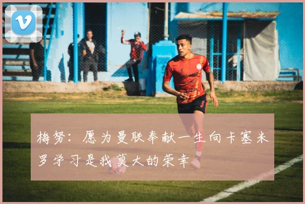 梅努：愿为曼联奉献一生向卡塞米罗学习是我莫大的荣幸