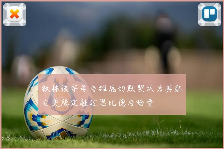 铁林谈字母与雄鹿的默契认为其配合更稳定胜过恩比德与哈登