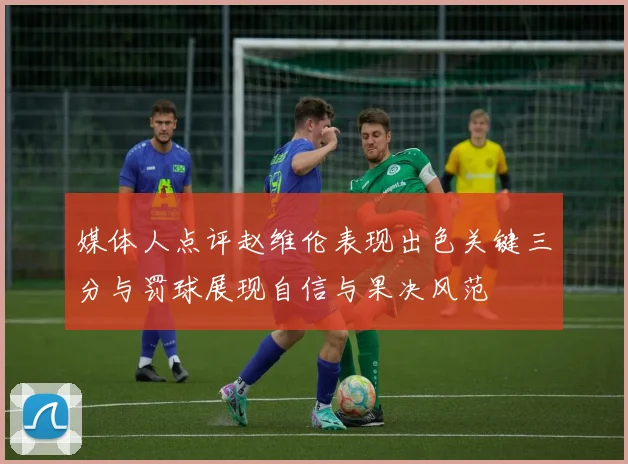 媒体人点评赵维伦表现出色关键三分与罚球展现自信与果决风范