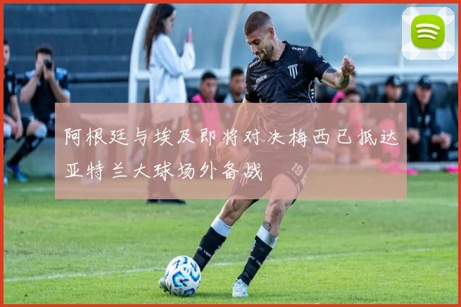 阿根廷与埃及即将对决梅西已抵达亚特兰大球场外备战
